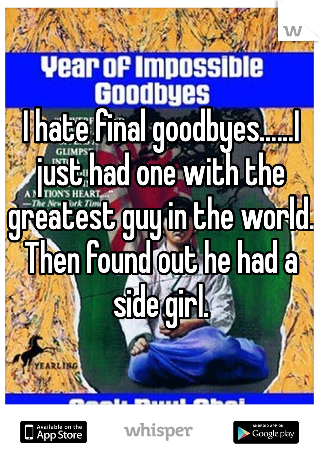 I hate final goodbyes......I just had one with the greatest guy in the world. Then found out he had a side girl.