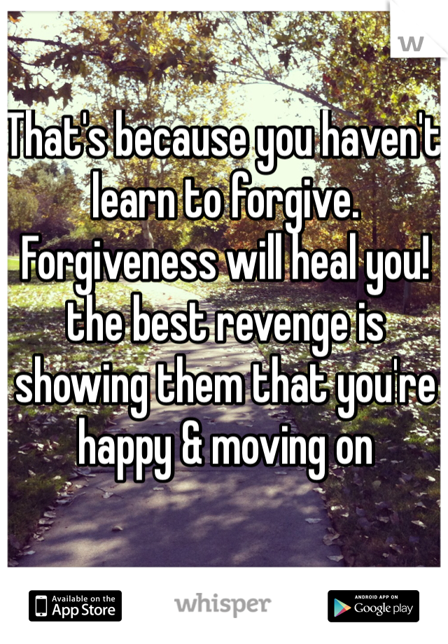 That's because you haven't learn to forgive. Forgiveness will heal you! the best revenge is showing them that you're happy & moving on 