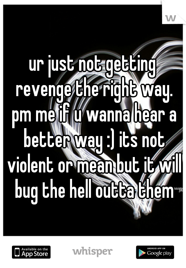 ur just not getting revenge the right way. pm me if u wanna hear a better way :) its not violent or mean but it will bug the hell outta them