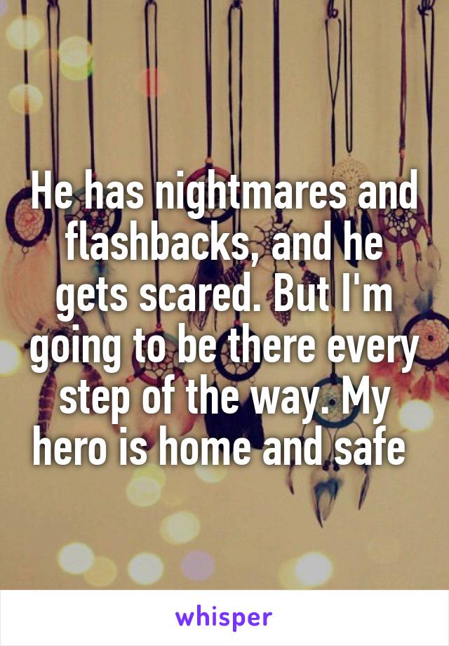 He has nightmares and flashbacks, and he gets scared. But I'm going to be there every step of the way. My hero is home and safe 