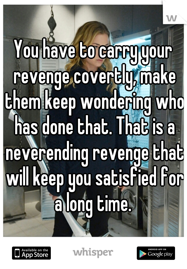 You have to carry your revenge covertly, make them keep wondering who has done that. That is a neverending revenge that will keep you satisfied for a long time. 