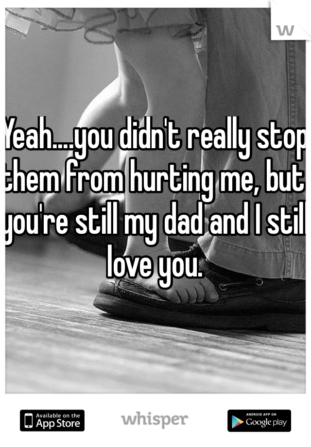 Yeah....you didn't really stop them from hurting me, but you're still my dad and I still love you. 