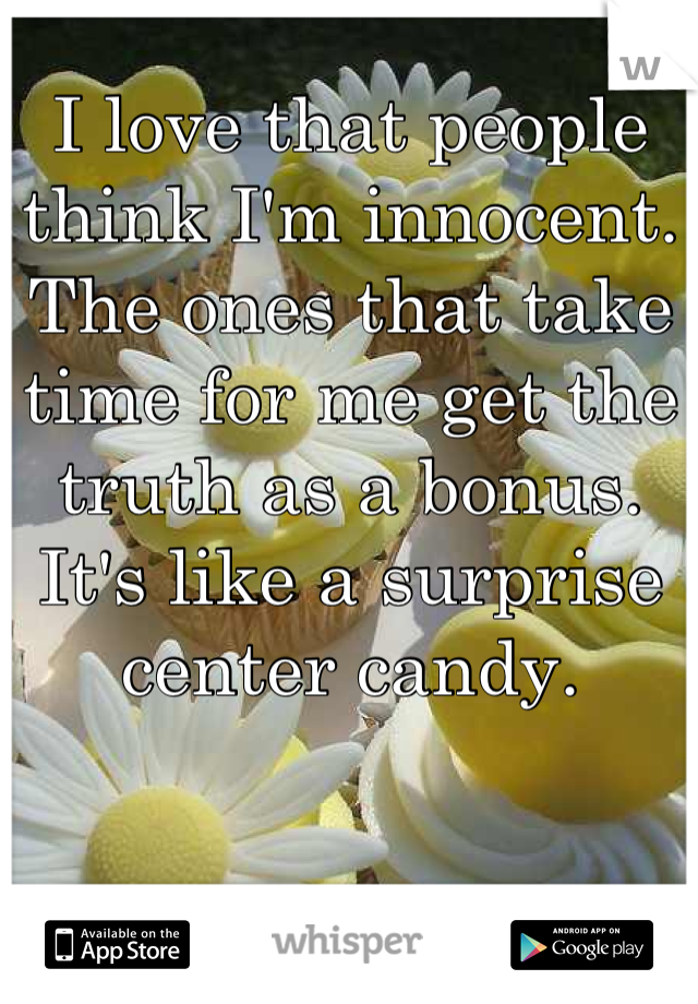 I love that people think I'm innocent. The ones that take time for me get the truth as a bonus. It's like a surprise center candy.