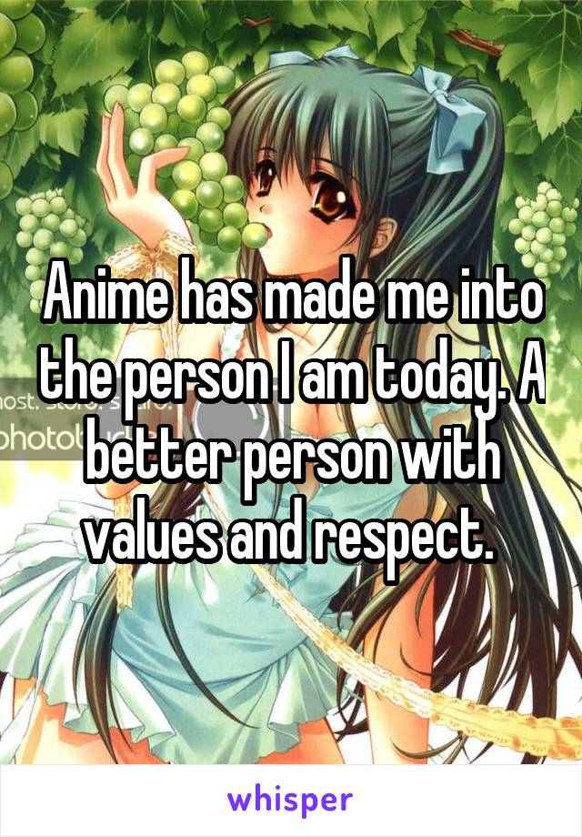 Anime has made me into the person I am today. A better person with values and respect. 