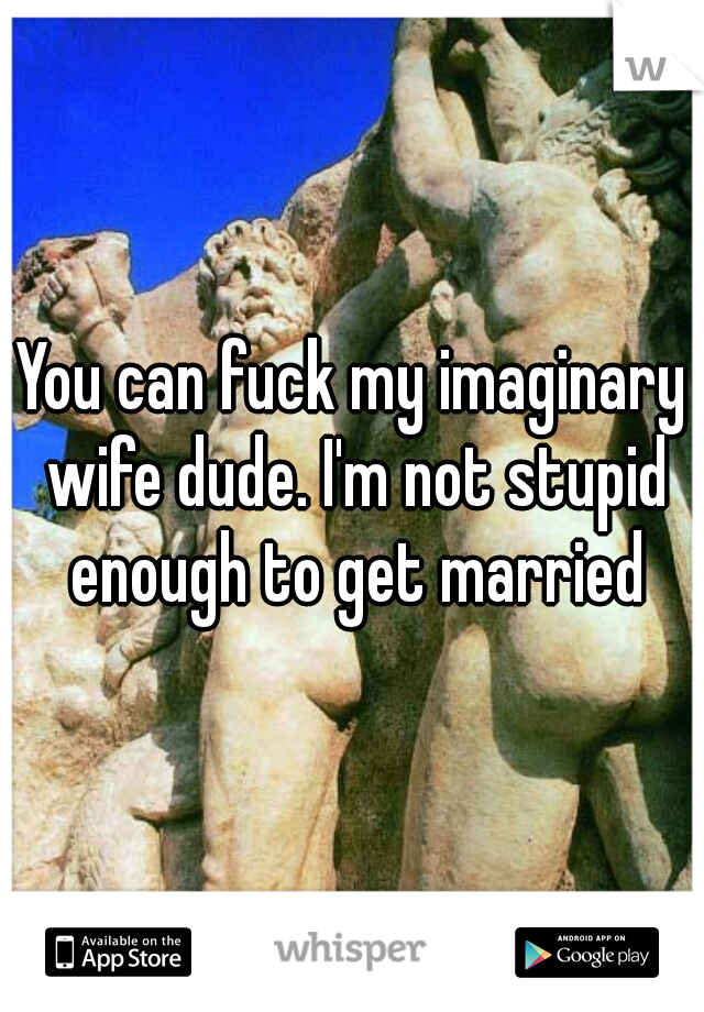 You can fuck my imaginary wife dude. I'm not stupid enough to get married