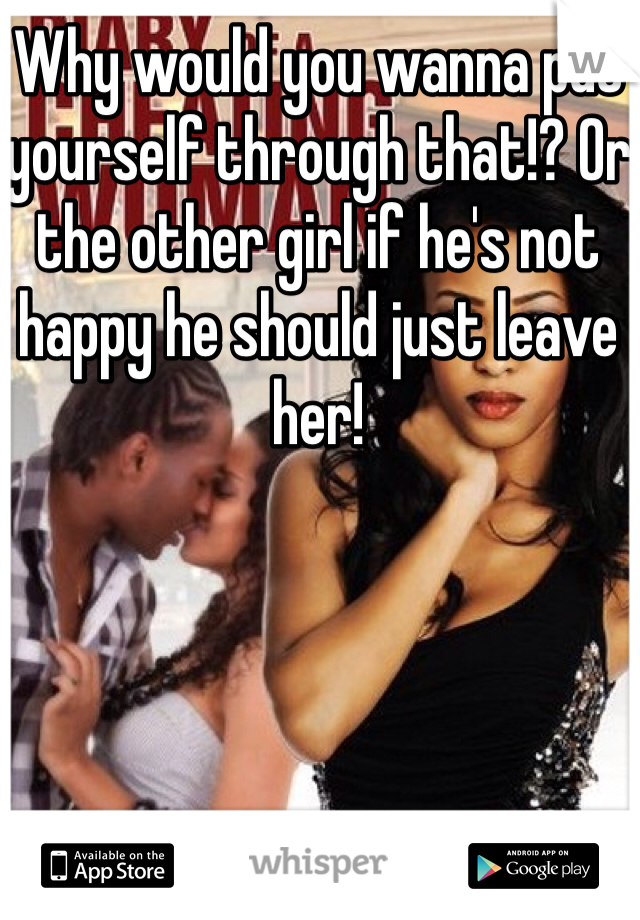 Why would you wanna put yourself through that!? Or the other girl if he's not happy he should just leave her! 