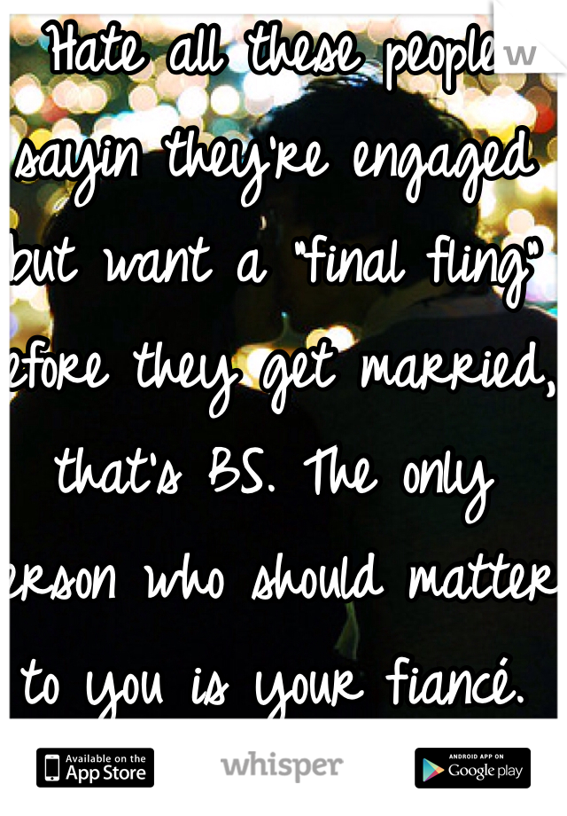 Hate all these people sayin they're engaged but want a "final fling" before they get married, that's BS. The only person who should matter to you is your fiancé. Gosh people like that disgust me. I am engaged and that thought would never cross my mind. He is my one and only.