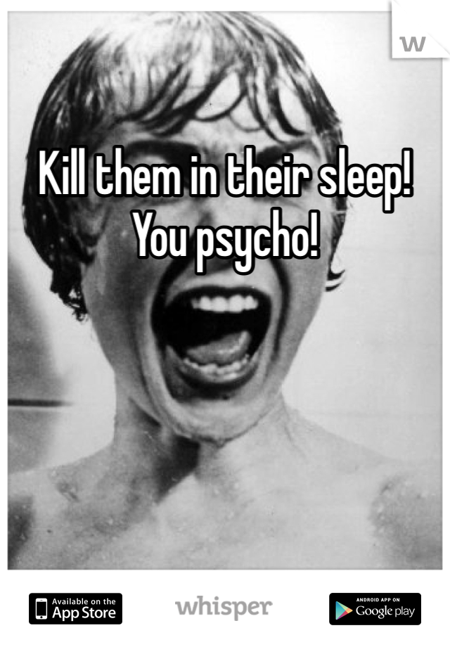 Kill them in their sleep!  You psycho!   