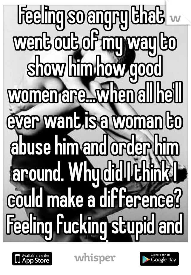 Feeling so angry that I went out of my way to show him how good women are...when all he'll ever want is a woman to abuse him and order him around. Why did I think I could make a difference? Feeling fucking stupid and used.