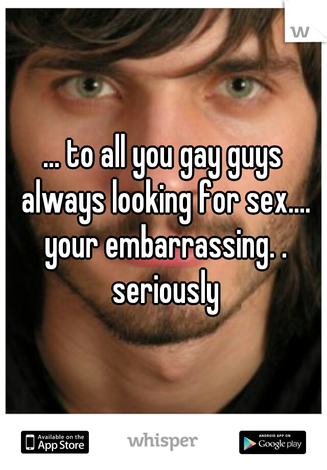 ... to all you gay guys always looking for sex.... your embarrassing. . seriously