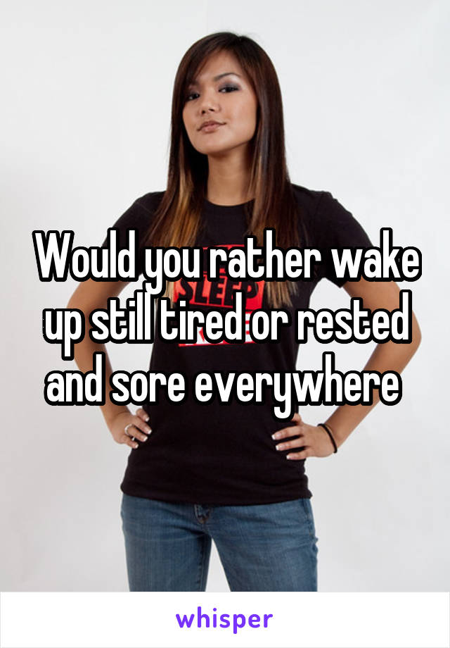 Would you rather wake up still tired or rested and sore everywhere 