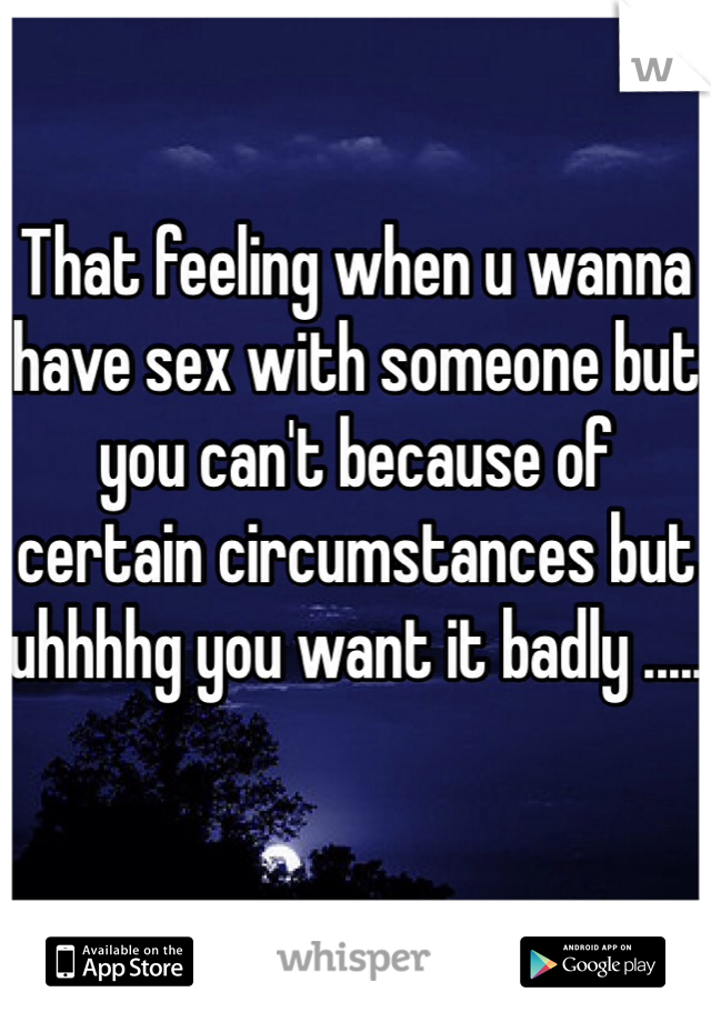 That feeling when u wanna have sex with someone but you can't because of certain circumstances but uhhhhg you want it badly .....