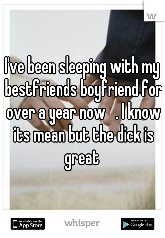 I've been sleeping with my bestfriends boyfriend for over a year now   . I know its mean but the dick is great 