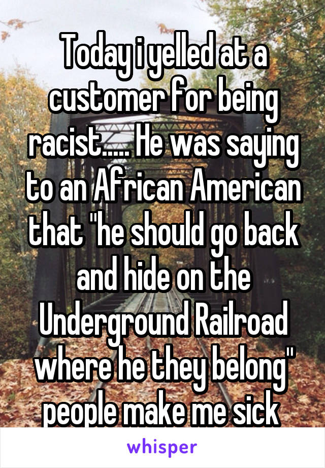 Today i yelled at a customer for being racist..... He was saying to an African American that "he should go back and hide on the Underground Railroad where he they belong" people make me sick 