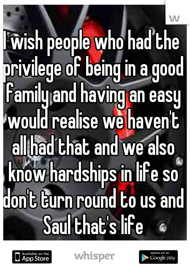 I wish people who had the privilege of being in a good family and having an easy would realise we haven't all had that and we also know hardships in life so don't turn round to us and Saul that's life