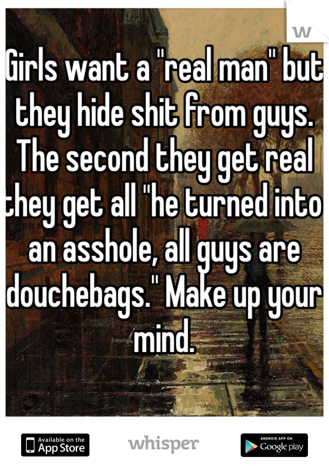 Girls want a "real man" but they hide shit from guys. The second they get real they get all "he turned into an asshole, all guys are douchebags." Make up your mind. 
