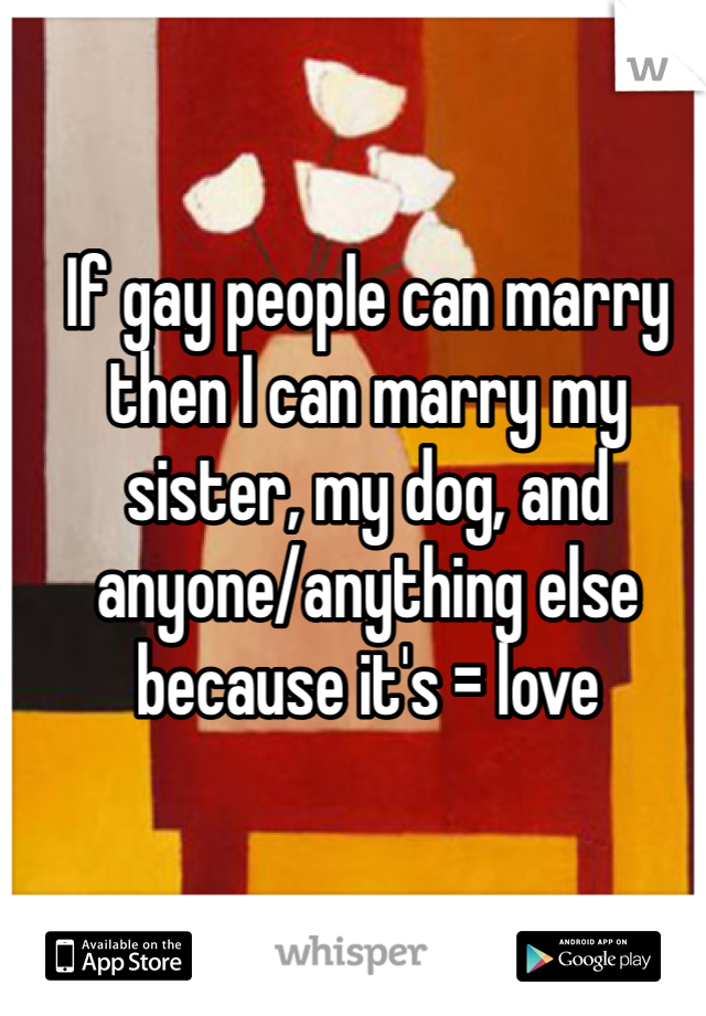 If gay people can marry then I can marry my sister, my dog, and anyone/anything else because it's = love 