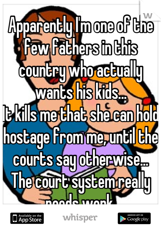 Apparently I'm one of the few fathers in this country who actually wants his kids...
It kills me that she can hold hostage from me, until the courts say otherwise...
The court system really needs work.