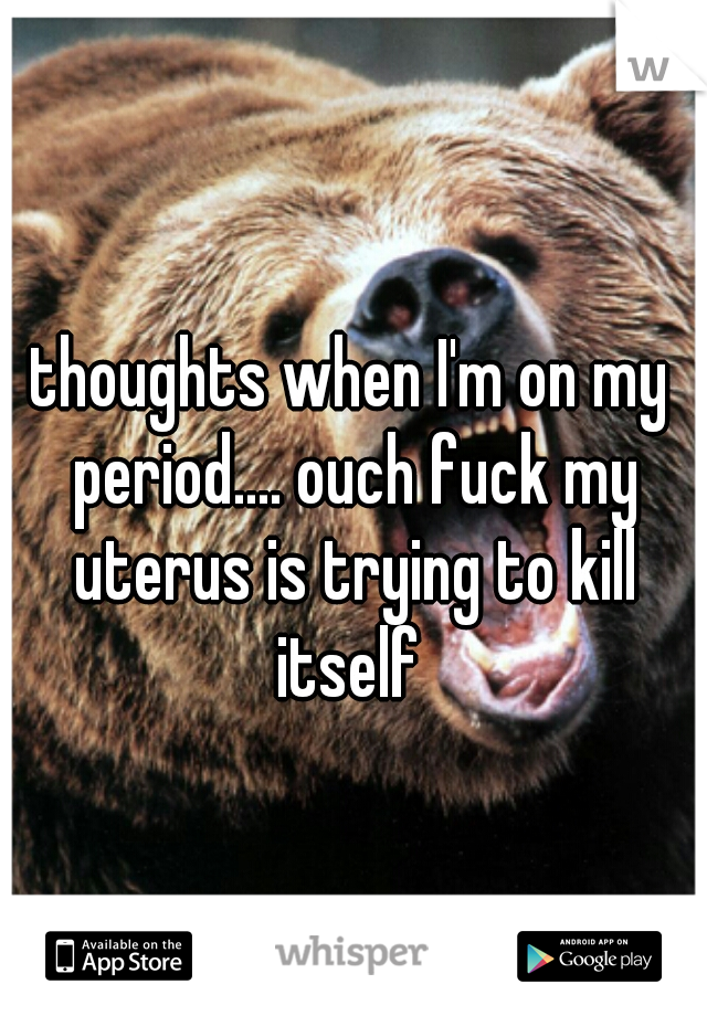 thoughts when I'm on my period.... ouch fuck my uterus is trying to kill itself 