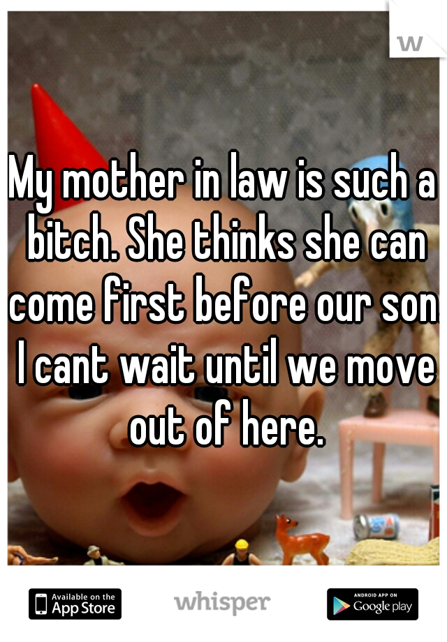 My mother in law is such a bitch. She thinks she can come first before our son. I cant wait until we move out of here.