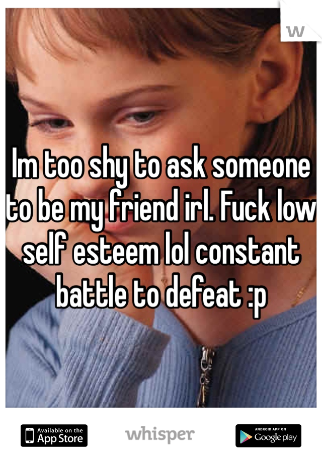 Im too shy to ask someone to be my friend irl. Fuck low self esteem lol constant battle to defeat :p