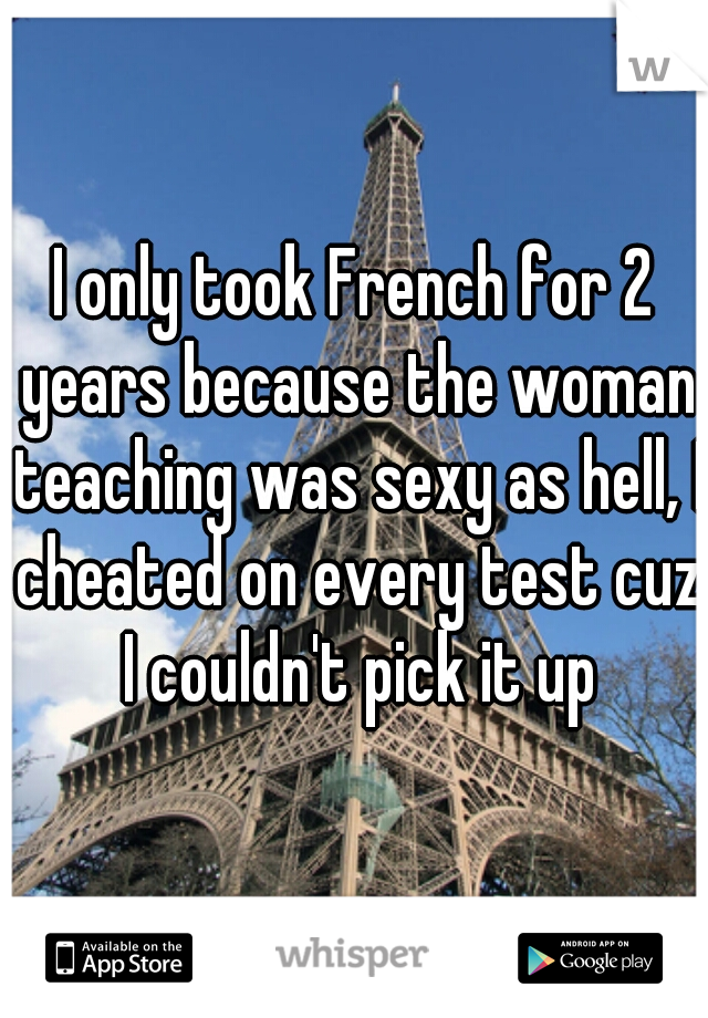 I only took French for 2 years because the woman teaching was sexy as hell, I cheated on every test cuz I couldn't pick it up