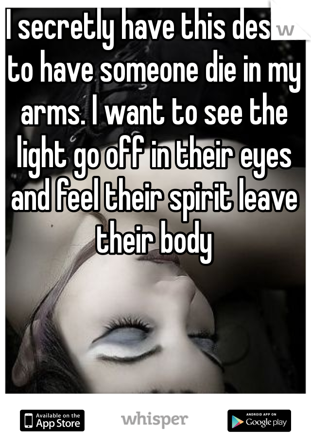I secretly have this desire to have someone die in my arms. I want to see the light go off in their eyes and feel their spirit leave their body