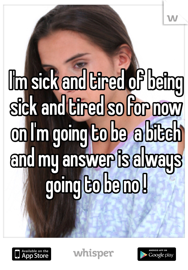 I'm sick and tired of being sick and tired so for now on I'm going to be  a bitch and my answer is always going to be no ! 
