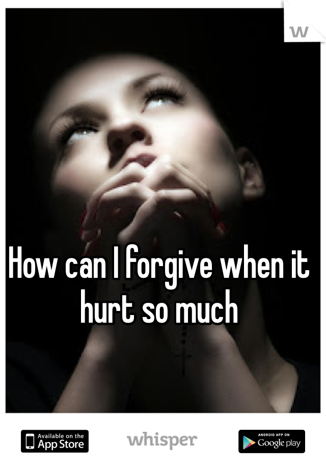 How can I forgive when it hurt so much 