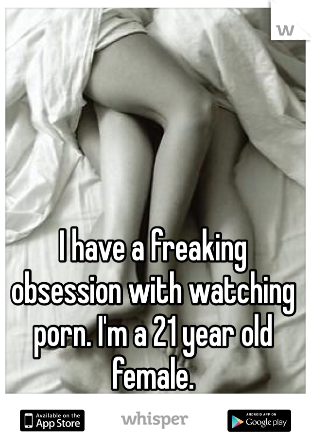 I have a freaking obsession with watching porn. I'm a 21 year old female. 