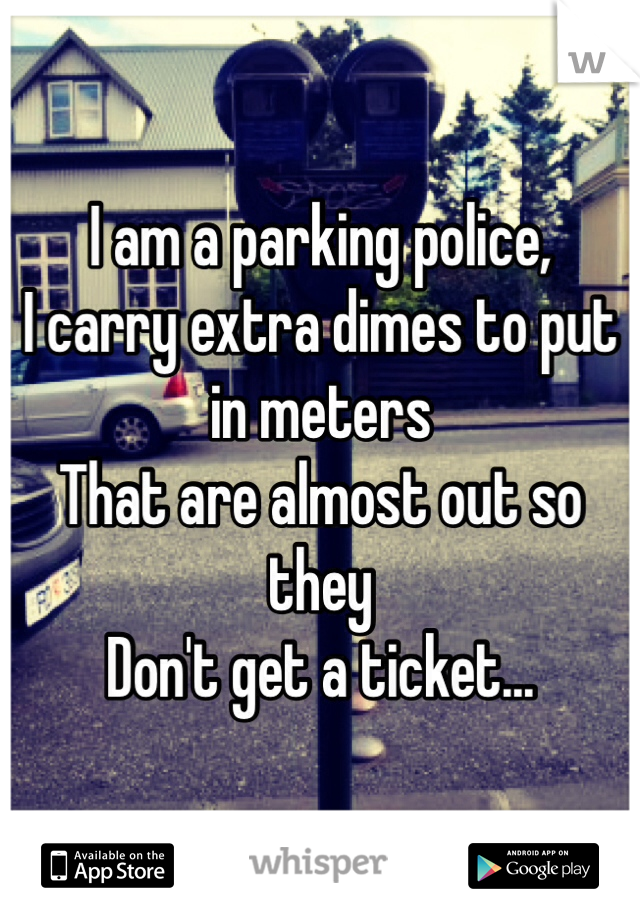 I am a parking police,
I carry extra dimes to put in meters
That are almost out so they 
Don't get a ticket...