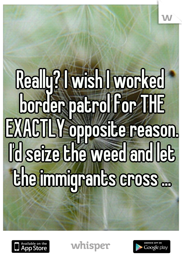 Really? I wish I worked border patrol for THE EXACTLY opposite reason. I'd seize the weed and let the immigrants cross ...