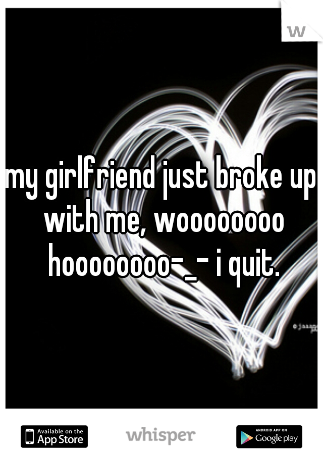 my girlfriend just broke up with me, woooooooo hoooooooo-_- i quit.