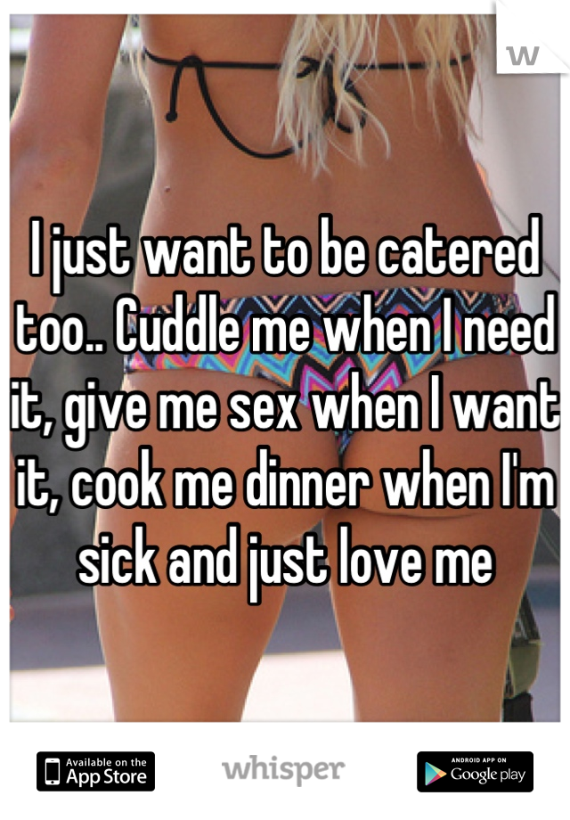 I just want to be catered too.. Cuddle me when I need it, give me sex when I want it, cook me dinner when I'm sick and just love me