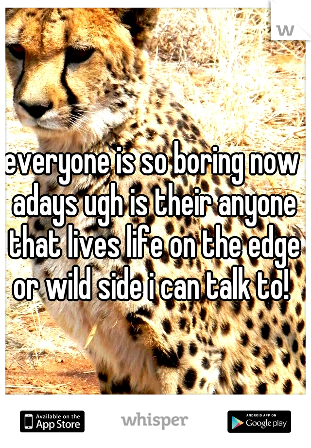 everyone is so boring now adays ugh is their anyone that lives life on the edge or wild side i can talk to! 