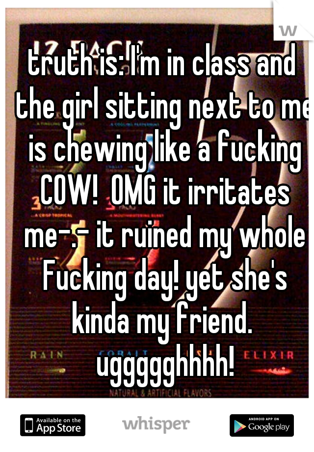 truth is: I'm in class and the girl sitting next to me is chewing like a fucking COW!  OMG it irritates me-.- it ruined my whole Fucking day! yet she's kinda my friend.  uggggghhhh!
