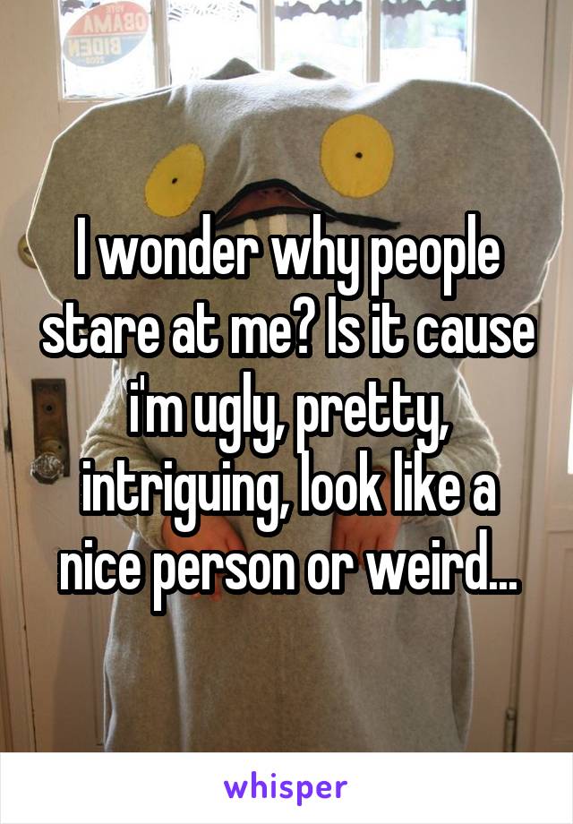 I wonder why people stare at me? Is it cause i'm ugly, pretty, intriguing, look like a nice person or weird...