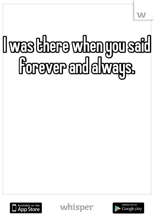 I was there when you said forever and always.