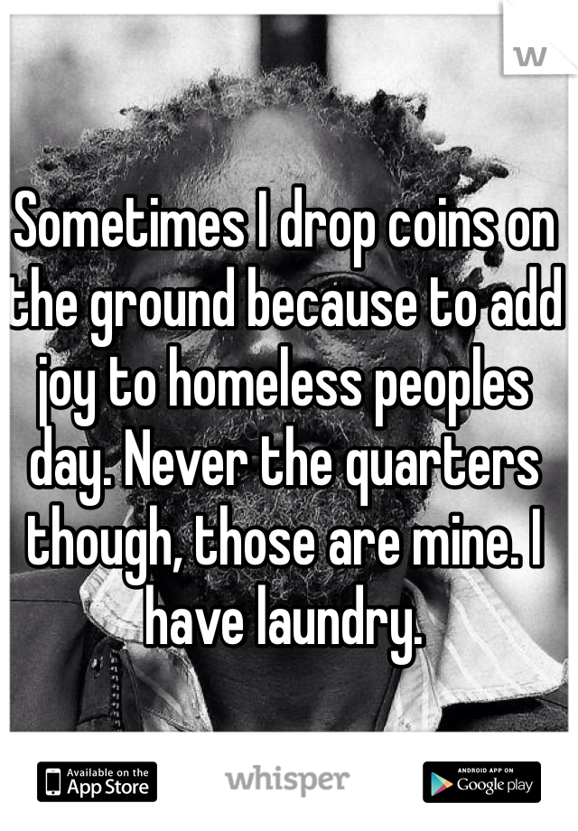 Sometimes I drop coins on the ground because to add joy to homeless peoples day. Never the quarters though, those are mine. I have laundry.