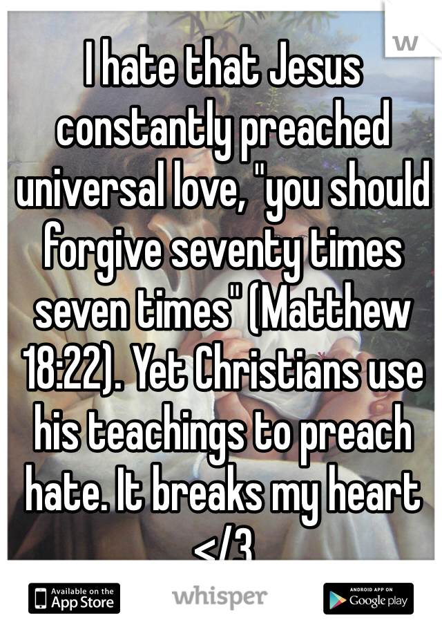 I hate that Jesus constantly preached universal love, "you should forgive seventy times seven times" (Matthew 18:22). Yet Christians use his teachings to preach hate. It breaks my heart </3