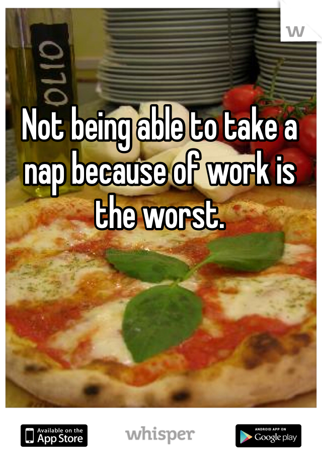 Not being able to take a nap because of work is the worst. 
