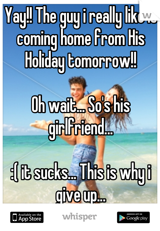 Yay!! The guy i really like is coming home from His Holiday tomorrow!!

Oh wait... So's his girlfriend... 

:( it sucks... This is why i give up...