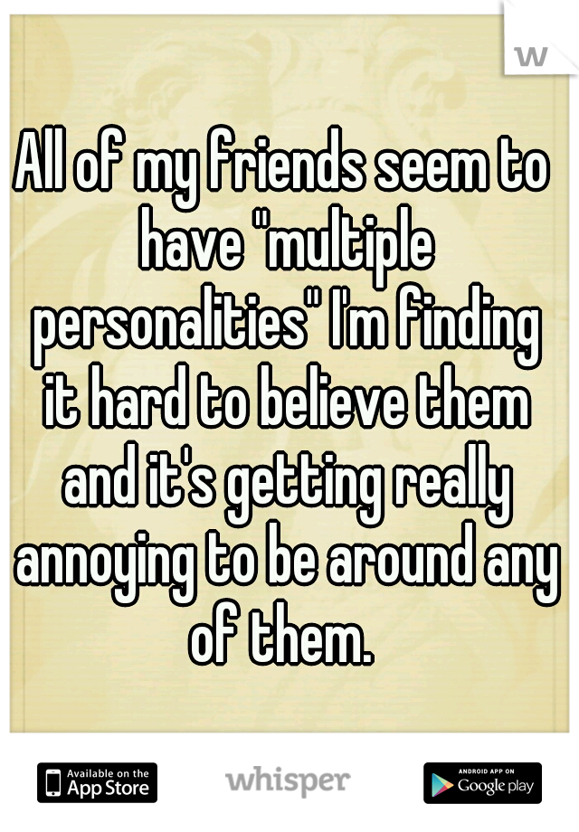 All of my friends seem to have "multiple personalities" I'm finding it hard to believe them and it's getting really annoying to be around any of them. 