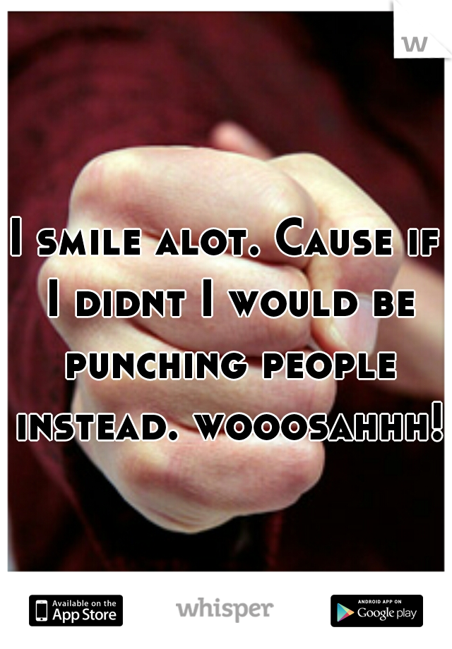 I smile alot. Cause if I didnt I would be punching people instead. wooosahhh!