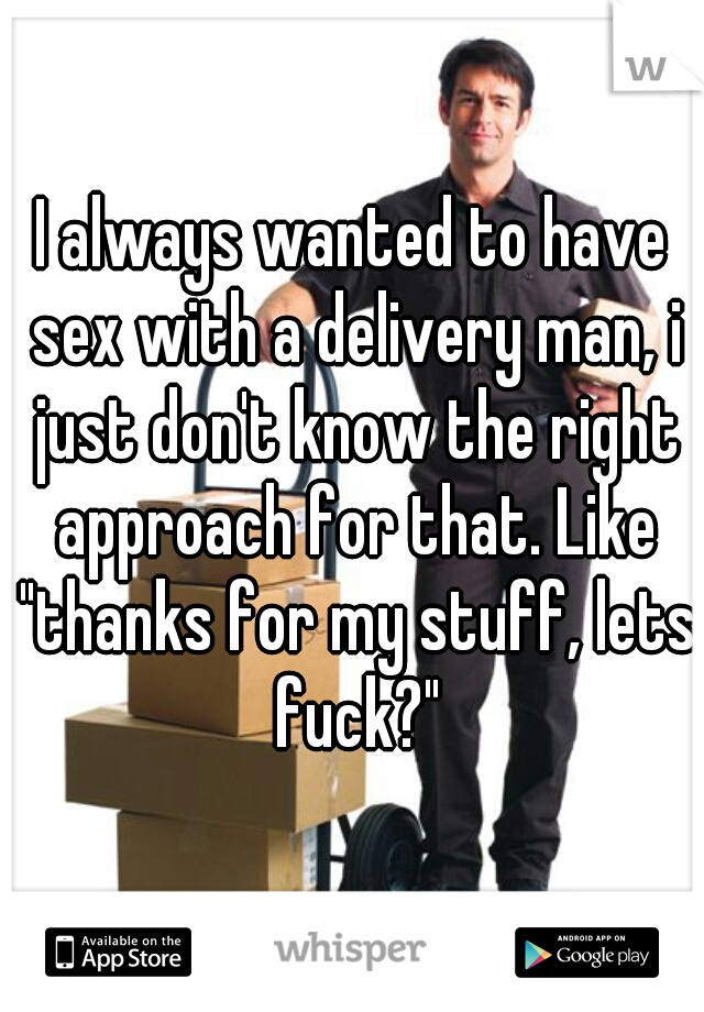 I always wanted to have sex with a delivery man, i just don't know the right approach for that. Like "thanks for my stuff, lets fuck?"