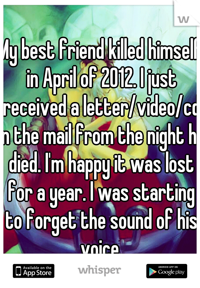 My best friend killed himself in April of 2012. I just received a letter/video/cd in the mail from the night he died. I'm happy it was lost for a year. I was starting to forget the sound of his voice.