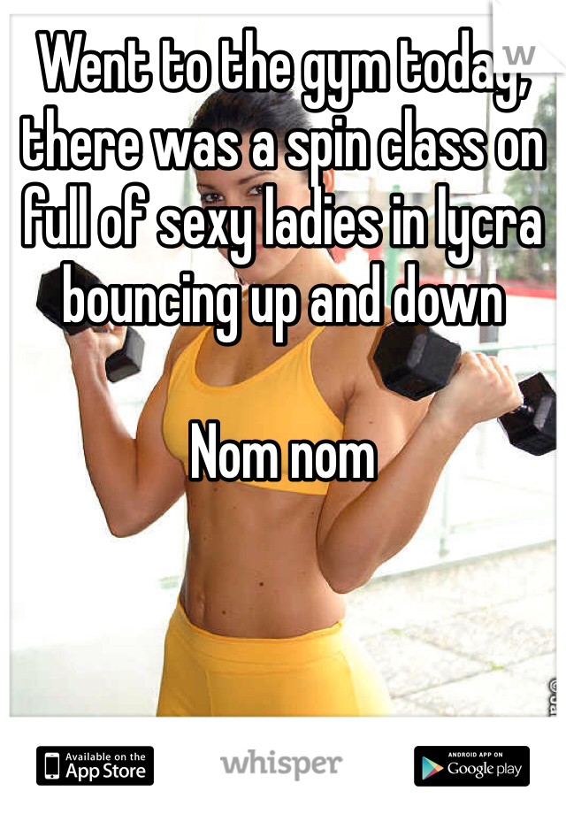 Went to the gym today, there was a spin class on full of sexy ladies in lycra bouncing up and down

Nom nom