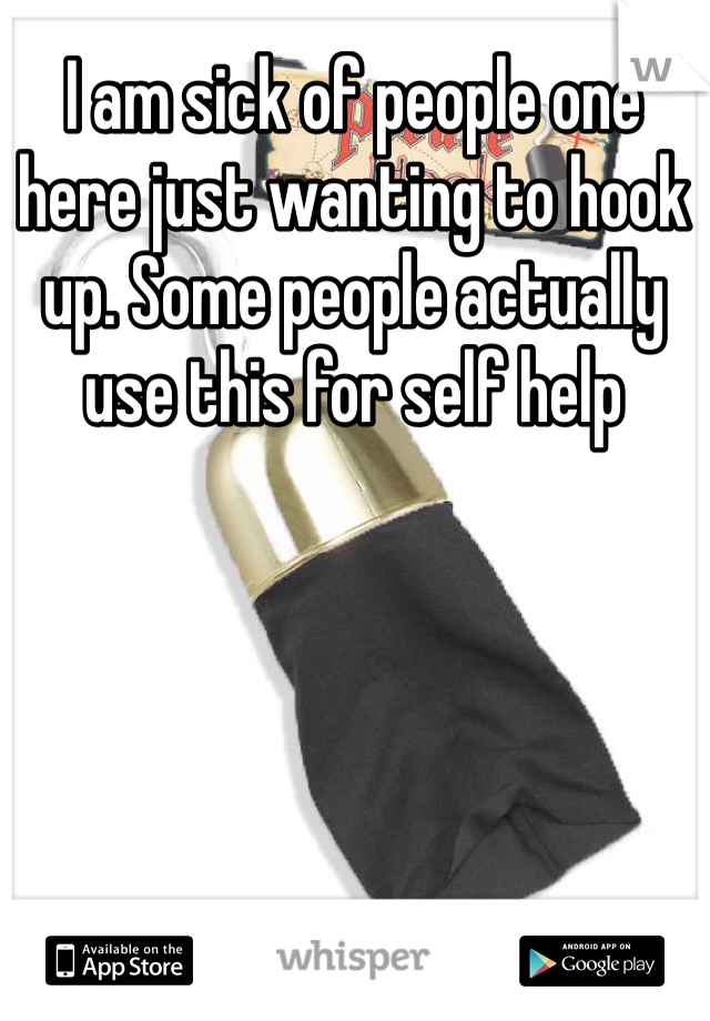 I am sick of people one here just wanting to hook up. Some people actually use this for self help