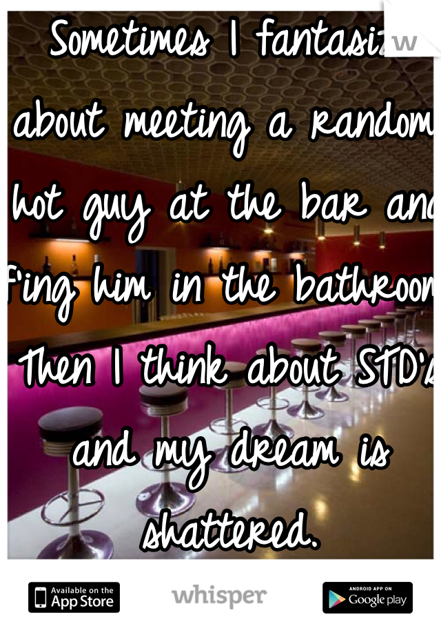 Sometimes I fantasize about meeting a random, hot guy at the bar and f'ing him in the bathroom. Then I think about STD's and my dream is shattered.
