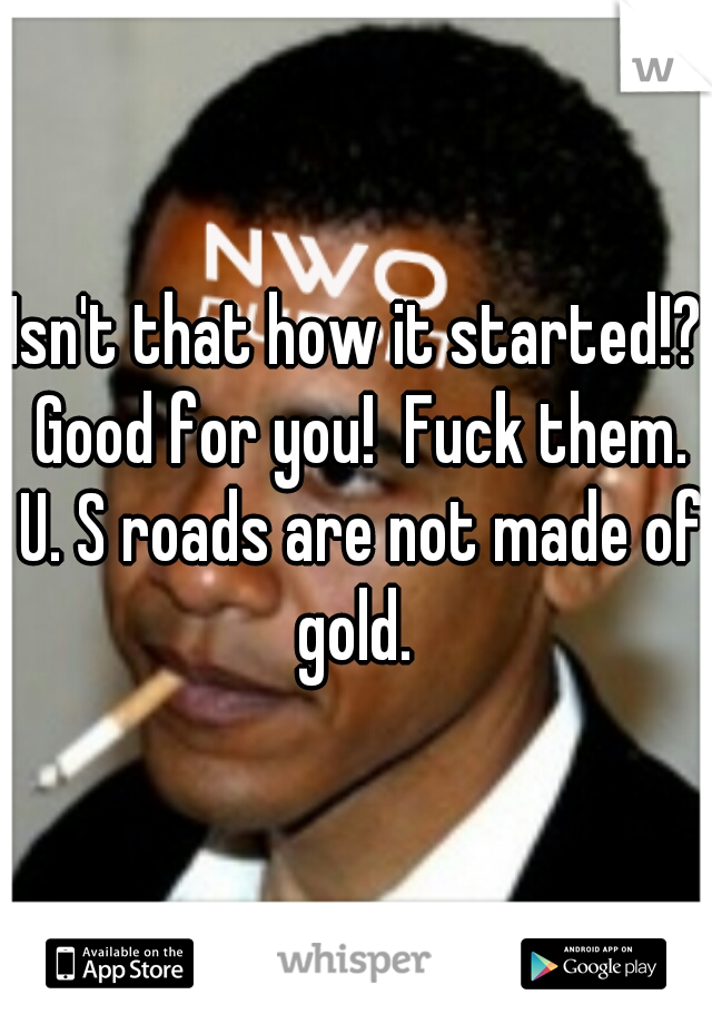 Isn't that how it started!? Good for you!  Fuck them. U. S roads are not made of gold. 